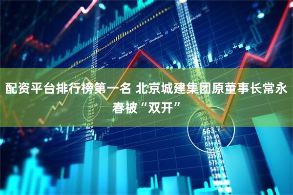 配资平台排行榜第一名 北京城建集团原董事长常永春被“双开”