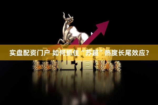 实盘配资门户 如何抓住“苏超”热度长尾效应?