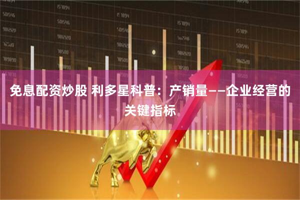 免息配资炒股 利多星科普：产销量——企业经营的关键指标