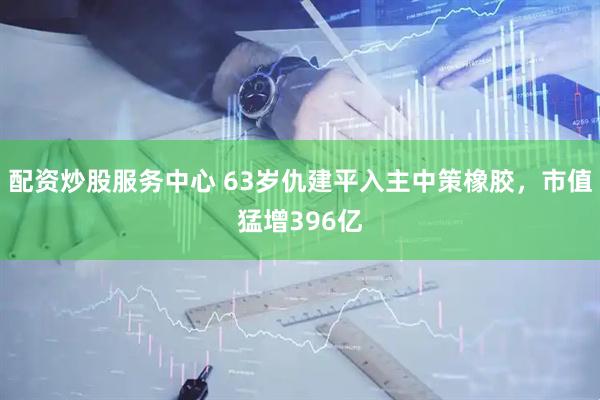 配资炒股服务中心 63岁仇建平入主中策橡胶，市值猛增396亿