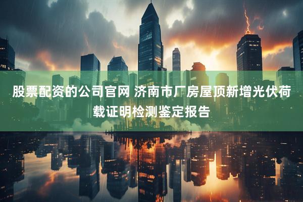 股票配资的公司官网 济南市厂房屋顶新增光伏荷载证明检测鉴定报告