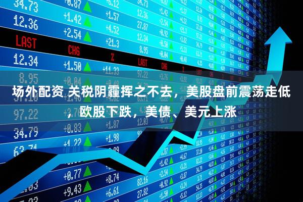 场外配资 关税阴霾挥之不去，美股盘前震荡走低，欧股下跌，美债、美元上涨