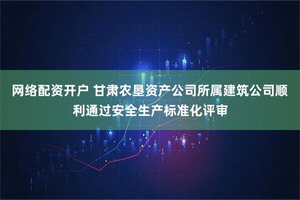 网络配资开户 甘肃农垦资产公司所属建筑公司顺利通过安全生产标准化评审