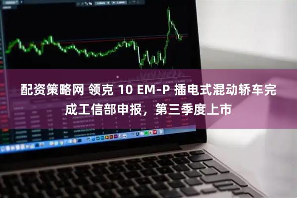 配资策略网 领克 10 EM-P 插电式混动轿车完成工信部申报，第三季度上市