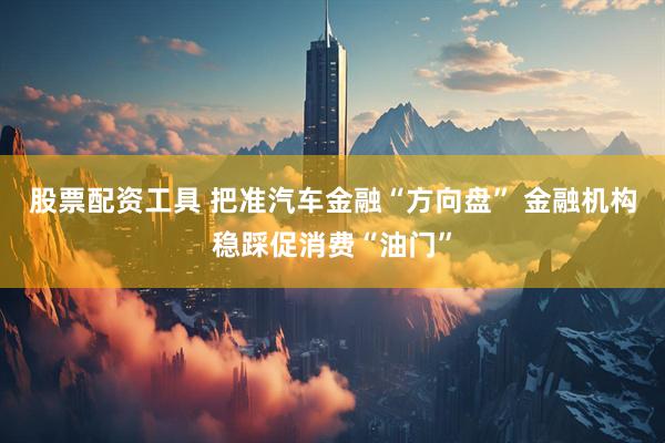 股票配资工具 把准汽车金融“方向盘” 金融机构稳踩促消费“油门”