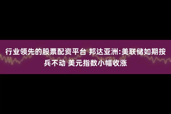 行业领先的股票配资平台 邦达亚洲:美联储如期按兵不动 美元指数小幅收涨