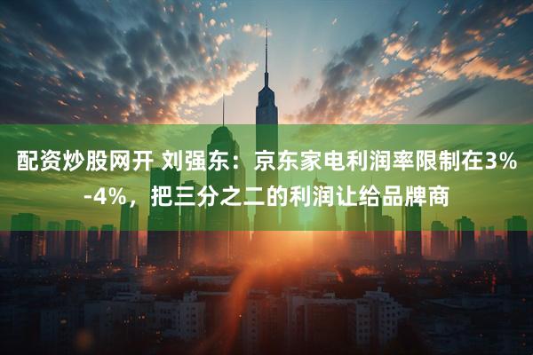 配资炒股网开 刘强东：京东家电利润率限制在3%-4%，把三分之二的利润让给品牌商