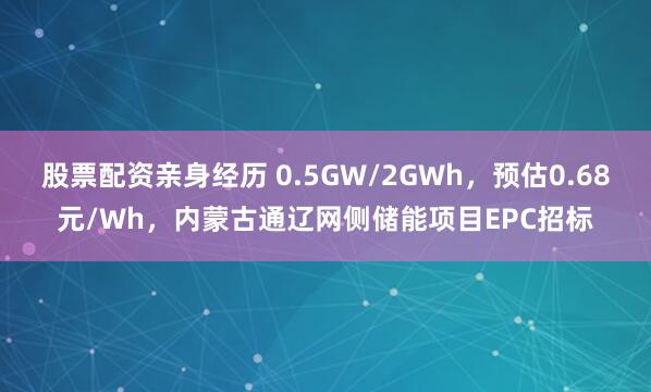 股票配资亲身经历 0.5GW/2GWh，预估0.68元/Wh，内蒙古通辽网侧储能项目EPC招标