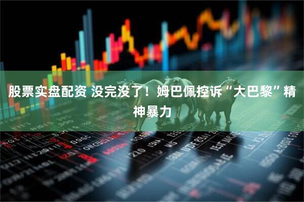 股票实盘配资 没完没了！姆巴佩控诉“大巴黎”精神暴力