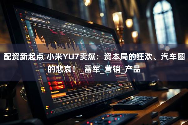 配资新起点 小米YU7卖爆：资本局的狂欢、汽车圈的悲哀！_雷军_营销_产品