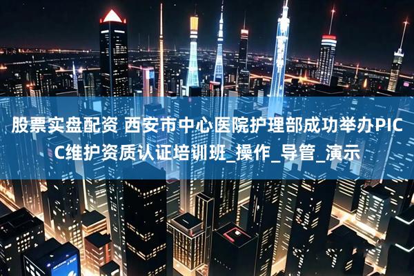 股票实盘配资 西安市中心医院护理部成功举办PICC维护资质认证培训班_操作_导管_演示