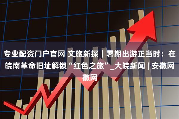 专业配资门户官网 文旅新探｜暑期出游正当时：在皖南革命旧址解锁“红色之旅”_大皖新闻 | 安徽网