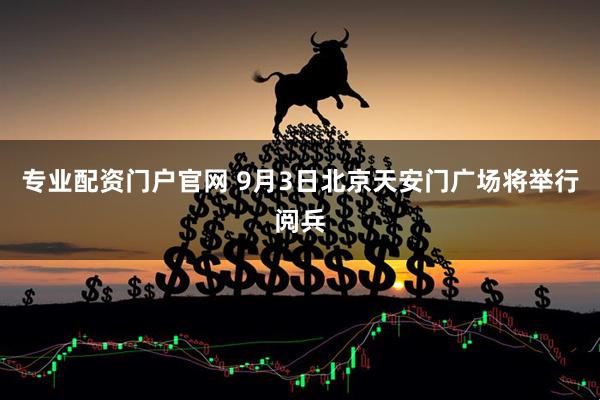 专业配资门户官网 9月3日北京天安门广场将举行阅兵
