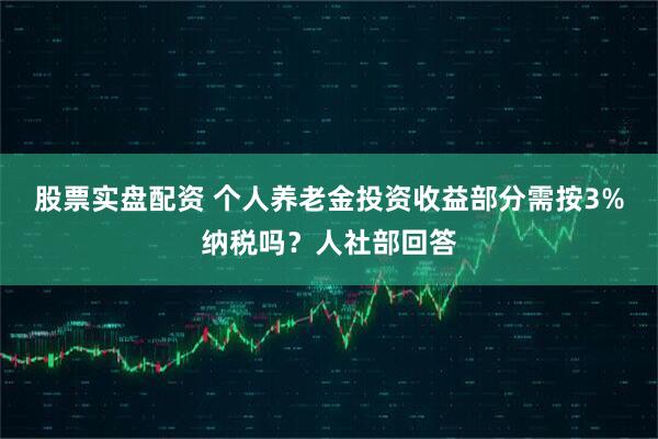股票实盘配资 个人养老金投资收益部分需按3%纳税吗？人社部回答