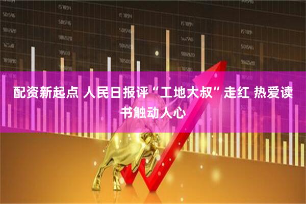配资新起点 人民日报评“工地大叔”走红 热爱读书触动人心
