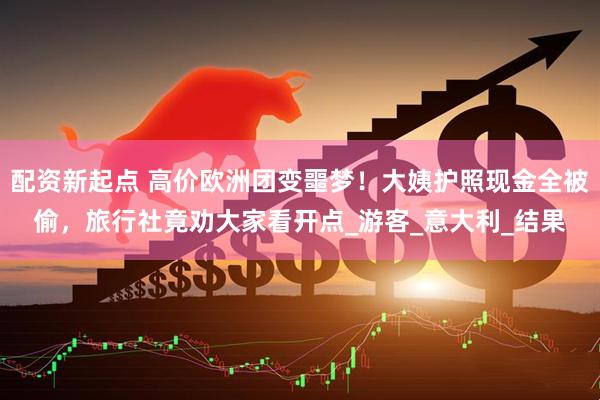 配资新起点 高价欧洲团变噩梦！大姨护照现金全被偷，旅行社竟劝大家看开点_游客_意大利_结果
