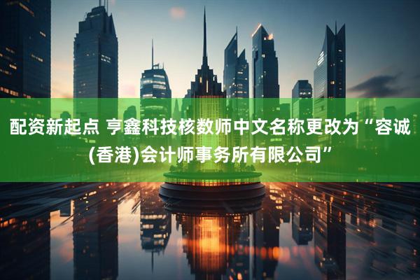 配资新起点 亨鑫科技核数师中文名称更改为“容诚(香港)会计师事务所有限公司”