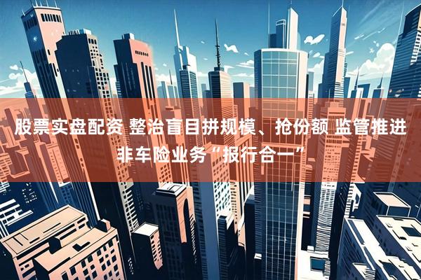 股票实盘配资 整治盲目拼规模、抢份额 监管推进非车险业务“报行合一”