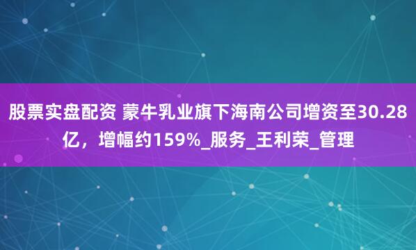 股票实盘配资 蒙牛乳业旗下海南公司增资至30.28亿，增幅约159%_服务_王利荣_管理