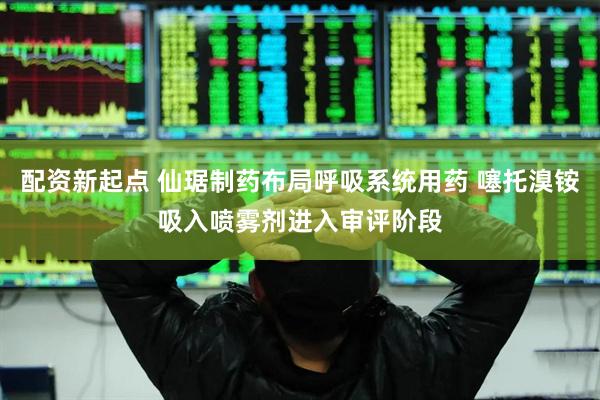 配资新起点 仙琚制药布局呼吸系统用药 噻托溴铵吸入喷雾剂进入审评阶段