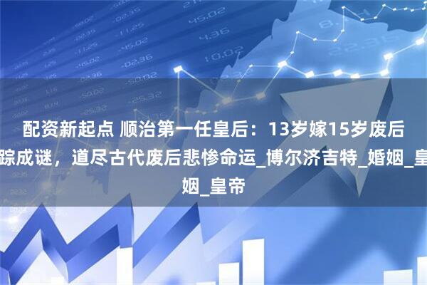 配资新起点 顺治第一任皇后：13岁嫁15岁废后失踪成谜，道尽古代废后悲惨命运_博尔济吉特_婚姻_皇帝