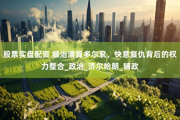 股票实盘配资 顺治清算多尔衮，快意复仇背后的权力整合_政治_济尔哈朗_辅政