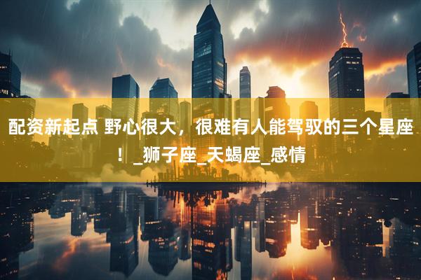 配资新起点 野心很大，很难有人能驾驭的三个星座！_狮子座_天蝎座_感情