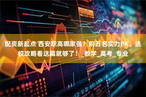 配资新起点 西安职高哪家强？前五名实力PK，选校攻略看这篇就够了！_教学_高考_专业