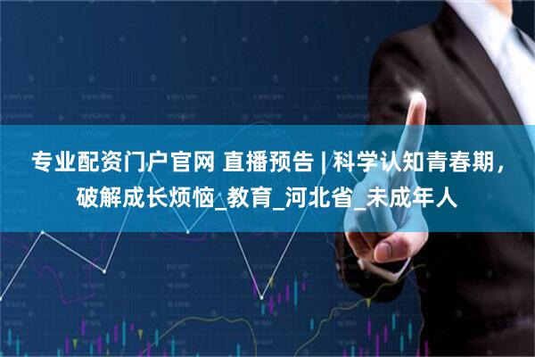 专业配资门户官网 直播预告 | 科学认知青春期，破解成长烦恼_教育_河北省_未成年人