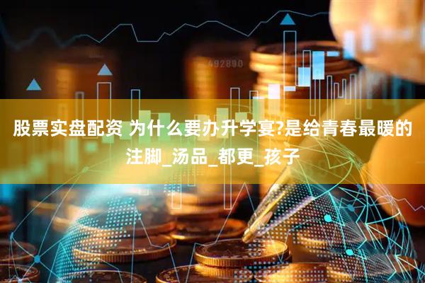 股票实盘配资 为什么要办升学宴?是给青春最暖的注脚_汤品_都更_孩子