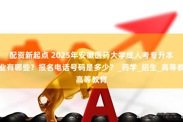 配资新起点 2025年安徽医药大学成人考专升本专业有哪些？报名电话号码是多少？_药学_招生_高等教育