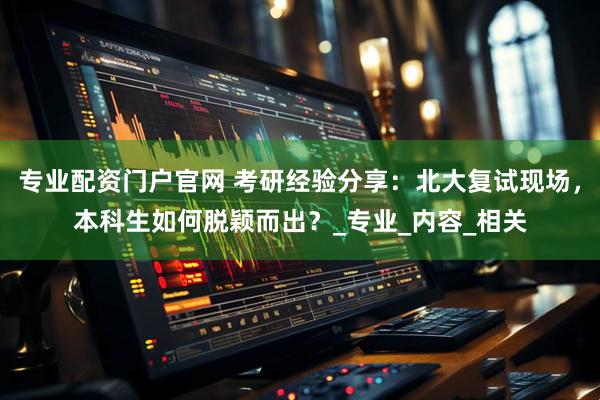 专业配资门户官网 考研经验分享：北大复试现场，本科生如何脱颖而出？_专业_内容_相关