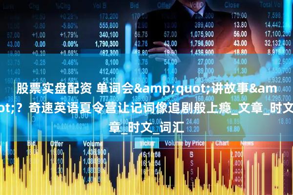 股票实盘配资 单词会&quot;讲故事&quot;？奇速英语夏令营让记词像追剧般上瘾_文章_时文_词汇