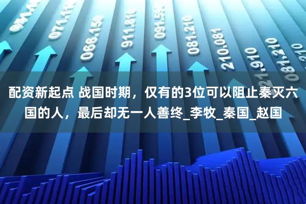 配资新起点 战国时期，仅有的3位可以阻止秦灭六国的人，最后却无一人善终_李牧_秦国_赵国