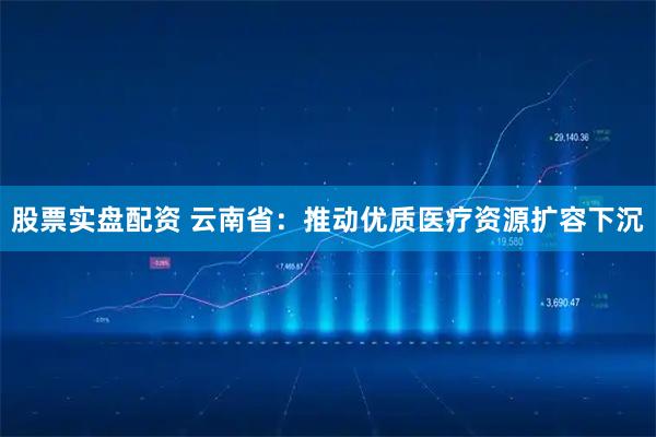 股票实盘配资 云南省：推动优质医疗资源扩容下沉