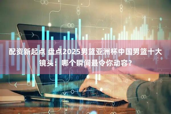 配资新起点 盘点2025男篮亚洲杯中国男篮十大镜头：哪个瞬间最令你动容？