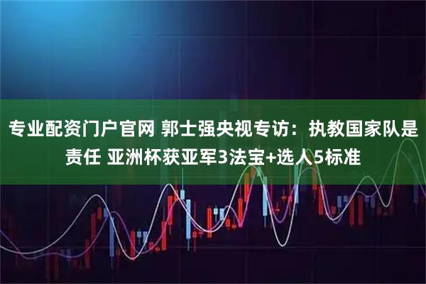 专业配资门户官网 郭士强央视专访：执教国家队是责任 亚洲杯获亚军3法宝+选人5标准