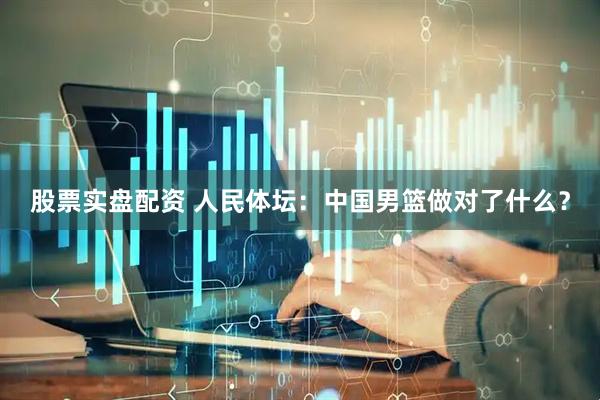 股票实盘配资 人民体坛：中国男篮做对了什么？