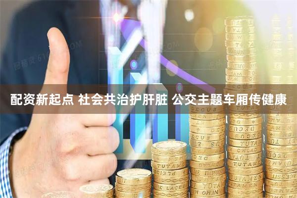 配资新起点 社会共治护肝脏 公交主题车厢传健康