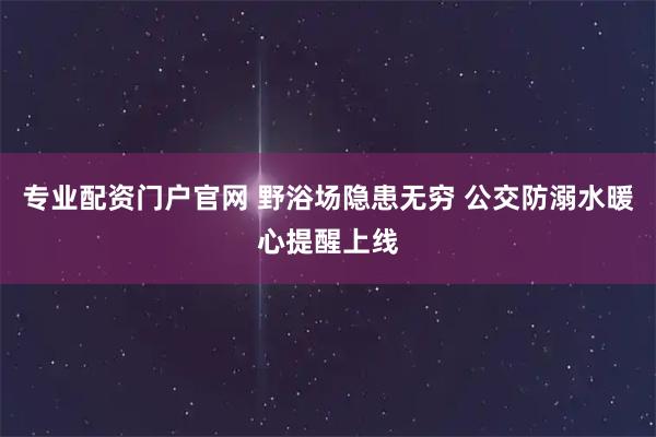专业配资门户官网 野浴场隐患无穷 公交防溺水暖心提醒上线