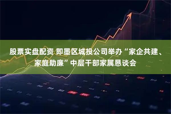股票实盘配资 即墨区城投公司举办“家企共建、家庭助廉”中层干部家属恳谈会