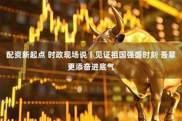 配资新起点 时政现场说丨见证祖国强盛时刻 吾辈更添奋进底气