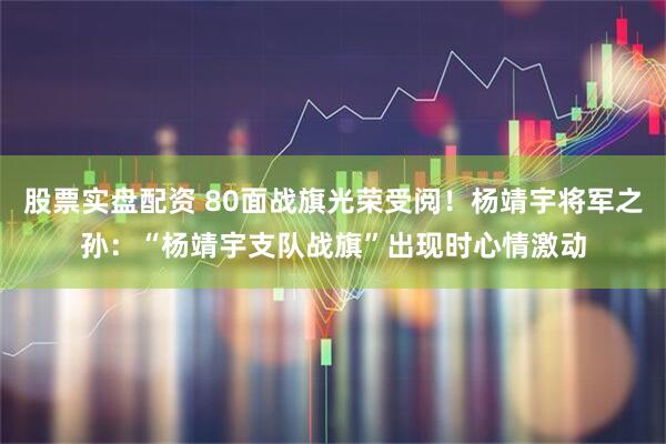 股票实盘配资 80面战旗光荣受阅！杨靖宇将军之孙：“杨靖宇支队战旗”出现时心情激动