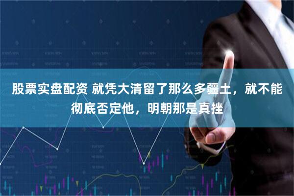 股票实盘配资 就凭大清留了那么多疆土，就不能彻底否定他，明朝那是真挫