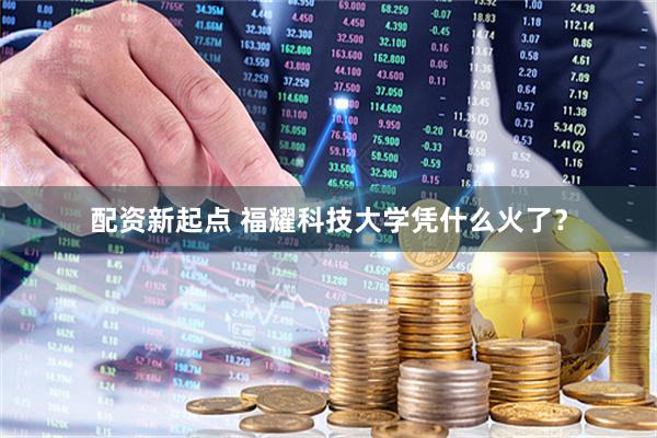 配资新起点 福耀科技大学凭什么火了？