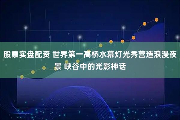 股票实盘配资 世界第一高桥水幕灯光秀营造浪漫夜景 峡谷中的光影神话