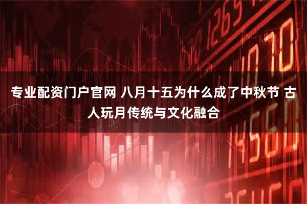 专业配资门户官网 八月十五为什么成了中秋节 古人玩月传统与文化融合