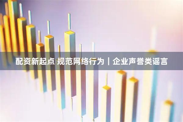 配资新起点 规范网络行为｜企业声誉类谣言