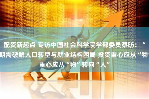 配资新起点 专访中国社会科学院学部委员蔡昉：“十五五”时期需破解人口转型与就业结构困局 投资重心应从“物”转向“人”