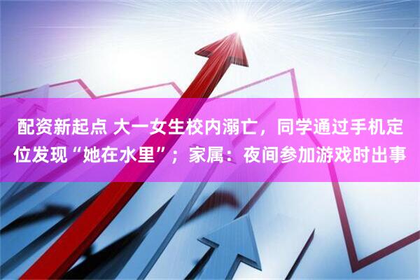 配资新起点 大一女生校内溺亡，同学通过手机定位发现“她在水里”；家属：夜间参加游戏时出事